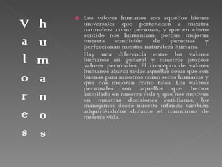 Los valores humanos son aquellos bienes universales que pertenecen a nuestra naturaleza como personas, y que en cierto sentido nos humanizan, porque mejoran nuestra condición de personas y perfeccionan nuestra naturaleza humana. Hay una diferencia entre los valores humanos en general y nuestros propios valores personales. El concepto de valores humanos abarca todas aquellas cosas que son buenas para nosotros como seres humanos y que nos mejoran como tales. Los valores personales son aquellos que hemos asimilado en nuestra vida y que nos motivan en nuestras decisiones cotidianas, los manejamos desde nuestra infancia también adquiriéndolos durante el transcurso de nuestra vida.  