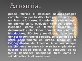 puede referirse al desorden neuropsicológico   caracterizado por la dificultad para recordar los nombres de las cosas. Nos referiremos al concepto de anomia en su evolución histórica, desde su iniciación como un término aplicable a determinadas situaciones comunitarias tanto por historiadores, filósofos y sociólogos, de acuerdo con sus circunstancias sociales. En sociología se lo utilizó primeramente en Europa, luego en los Estados Unidos de América. A su vez aunque sucintamente veremos cómo se ha empleado en nuestra realidad social. Es la conducta de no tomar decisiones apropiadas tales como el suicidio el homicidio entre otros.  