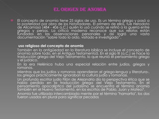 El origen de anomia El concepto de anomia tiene 25 siglos de uso. Es un término griego y pasó a la posteridad por obra de los historiadores. El primero de ellos, fue Herodoto de Alicarnaso (484 - 406 a.C.) quién lo usó cuando se refirió a la guerra entre griegos y persas. La crítica moderna reconoce que sus relatos están fundados en las observaciones personales y así logró una vasta documentación “sobre todo lo oído, visitado e investigado”.    uso religioso del concepto de anomia También en la antigüedad en la literatura bíblica se incluye el concepto de anomia sobre todo, en el Antiguo Testamento5. En el siglo III (a.C.) se hace la traducción griega del Viejo Testamento, lo que reunió el pensamiento griego y el judaico. En la era Helénica hubo una especial relación entre judíos, griegos y romanos. Mientras que los judíos y romanos aprendieron el griego-lengua y literatura-, los griegos prácticamente ignoraban la cultura judía y romana6. Un profundo escritor judío Filón de Alejandría dio la perspectiva ética que se había perdido en la traducción griega del Viejo Testamento. En el pensamiento apocalíptico del judaísmo se encuentra el término anomia también en el Nuevo Testamento, en los escritos de Pablo, Juan y Mateo7. Anomia fue utilizada intercambiada mente por el término "hamartia", los dos fueron usados en plural para significar pecados 