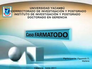 UNIVERSIDAD YACAMBÚ VICERRECTORADO DE INVESTIGACIÓN Y POSTGRADO INSTITUTO DE INVESTIGACIÓN Y POSTGRADO DOCTORADO EN GERENCIA Participante:   Figueredo O., Marlene  Valencia, Junio 2011 