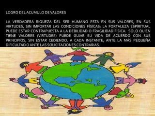 LOGRO DEL ACUMULO DE VALORESLA VERDADERA RIQUEZA DEL SER HUMANO ESTÁ EN SUS VALORES, EN SUS VIRTUDES, SIN IMPORTAR LAS CONDICIONES FÍSICAS: LA FORTALEZA ESPIRITUAL PUEDE ESTAR CONTRAPUESTA A LA DEBILIDAD O FRAGILIDAD FÍSICA.  SÓLO QUIEN TIENE VALORES (VIRTUDES) PUEDE GUIAR SU VIDA DE ACUERDO CON SUS PRINCIPIOS, SIN ESTAR CEDIENDO, A CADA INSTANTE, ANTE LA MÁS PEQUEÑA DIFICULTAD O ANTE LAS SOLICITACIONES CONTRARIAS.