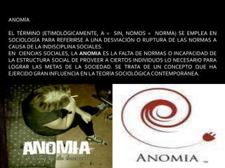 ANOMÍAEL TÉRMINO (ETIMOLÓGICAMENTE, A =  SIN, NOMOS =  NORMA) SE EMPLEA EN SOCIOLOGÍA PARA REFERIRSE A UNA DESVIACIÓN O RUPTURA DE LAS NORMAS A CAUSA DE LA INDISCIPLINA SOCIALES. EN  CIENCIAS SOCIALES, LA ANOMIA ES LA FALTA DE NORMAS O INCAPACIDAD DE LA ESTRUCTURA SOCIAL DE PROVEER A CIERTOS INDIVIDUOS LO NECESARIO PARA LOGRAR LAS METAS DE LA SOCIEDAD. SE TRATA DE UN CONCEPTO QUE HA EJERCIDO GRAN INFLUENCIA EN LA TEORÍA SOCIOLÓGICA CONTEMPORÁNEA.