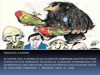 ORIGEN DE LA ANOMÍASE SUPONE QUE LA ANOMIA ES UN COLAPSO DE GOBERNABILIDAD POR NO PODER CONTROLAR ESTA EMERGENTE SITUACIÓN DE ALIENACIÓN EXPERIMENTADA POR UN INDIVIDUO O UNA SUBCULTURA, HECHO QUE PROVOCA UNA SITUACIÓN  CRÍTICA EN EVOLUCIÓN CONSTANTE Y CRECIENTE HACIA EL CAOS.               