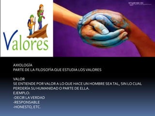 AXIOLOGÍA PARTE DE LA FILOSOFÍA QUE ESTUDIA LOS VALORESVALORSE ENTIENDE POR VALOR A LO QUE HACE UN HOMBRE SEA TAL, SIN LO CUAL PERDERÍA SU HUMANIDAD O PARTE DE ELLA.EJEMPLO:-DECIR LA VERDAD -RESPONSABLE-HONESTO, ETC.