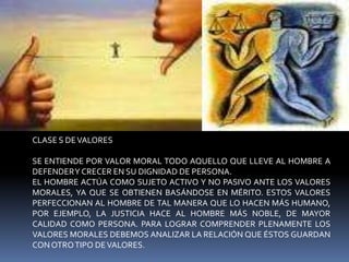CLASE S DE VALORESSE ENTIENDE POR VALOR MORAL TODO AQUELLO QUE LLEVE AL HOMBRE A DEFENDER Y CRECER EN SU DIGNIDAD DE PERSONA.EL HOMBRE ACTÚA COMO SUJETO ACTIVO Y NO PASIVO ANTE LOS VALORES MORALES, YA QUE SE OBTIENEN BASÁNDOSE EN MÉRITO. ESTOS VALORES PERFECCIONAN AL HOMBRE DE TAL MANERA QUE LO HACEN MÁS HUMANO, POR EJEMPLO, LA JUSTICIA HACE AL HOMBRE MÁS NOBLE, DE MAYOR CALIDAD COMO PERSONA. PARA LOGRAR COMPRENDER PLENAMENTE LOS VALORES MORALES DEBEMOS ANALIZAR LA RELACIÓN QUE ÉSTOS GUARDAN CON OTRO TIPO DE VALORES. 