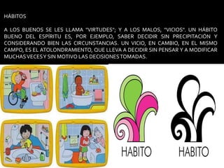 HÁBITOSA LOS BUENOS SE LES LLAMA "VIRTUDES"; Y A LOS MALOS, "VICIOS". UN HÁBITO BUENO DEL ESPÍRITU ES, POR EJEMPLO, SABER DECIDIR SIN PRECIPITACIÓN Y CONSIDERANDO BIEN LAS CIRCUNSTANCIAS. UN VICIO, EN CAMBIO, EN EL MISMO CAMPO, ES EL ATOLONDRAMIENTO, QUE LLEVA A DECIDIR SIN PENSAR Y A MODIFICAR MUCHAS VECES Y SIN MOTIVO LAS DECISIONES TOMADAS.