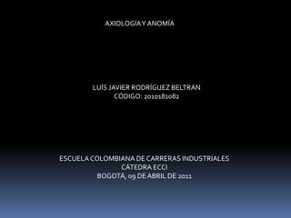 AXIOLOGÍA Y ANOMÍA LUÍS JAVIER RODRÍGUEZ BELTRÁN CÓDIGO: 2010181082 ESCUELA COLOMBIANA DE CARRERAS INDUSTRIALES CÁTEDRA ECCI BOGOTÁ, 09 DE ABRIL DE 2011 