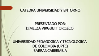 CATEDRA UNIVERSIDAD Y ENTORNO
PRESENTADO POR:
DIMELZA VIRGUETT OROZCO
UNIVERSIDAD PEDAGOGICA Y TECNOLOGICA
DE COLOMBIA (UPTC)
BARRANCABERMEJA
 