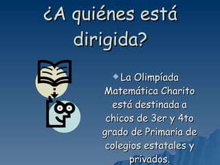 ¿A quiénes está dirigida? La Olimpíada Matemática Charito está destinada   a chicos de 3er y 4to grado de Primaria de colegios estatales y privados. 