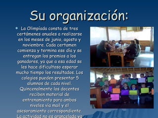Su organización: La Olimpíada consta de tres certámenes anuales a realizarse en los meses de junio, agosto y noviembre. Cada certamen comienza y termina ese día y se entregan los premios a los ganadores, ya que a esa edad se les hace dificultoso esperar mucho tiempo los resultados. Los  colegios pueden presentar 5 alumnos de cada nivel. Quincenalmente los docentes reciben material de entrenamiento para ambos niveles vía mail y el asesoramiento correspondiente. La actividad no es arancelada ya que está patrocinada por la FUNDACIÓN RICART. 