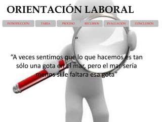 ORIENTACIÓN LABORAL
INTRODUCCIÓN   TAREA   PROCESO       RECURSOS   EVALUACIÓN   CONCLUSIÓN




                                 “

 “A veces sentimos que lo que hacemos es tan
   sólo una gota en el mar, pero el mar sería
         menos si le faltara esa gota”
 