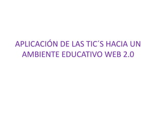 APLICACIÓN DE LAS TIC´S HACIA UN
AMBIENTE EDUCATIVO WEB 2.0
 