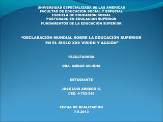 UNIVERSIDAD ESPECIALIZADA DE LAS AMERICAS
FACULTAD DE EDUCACION SOCIAL Y ESPECIAL
ESCUELA DE EDUCACION SOCIAL
POSTGRADO EN EDUCACION SUPERIOR
FUNDAMENTOS DE LA EDUCACION SUPERIOR
“DECLARACIÓN MUNDIAL SOBRE LA EDUCACIÓN SUPERIOR
EN EL SIGLO XXI: VISIÓN Y ACCIÓN”
FACILITADORA
DRA. AMBAR ARJONA
ESTUDIANTE
JOSE LUIS ABREGO G.
CED. 4-752-248
FECHA DE REALIZACION
7-5-2013
 