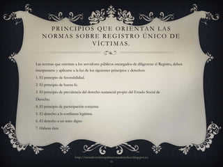 PRINCIPIOS QUE ORIENTAN LAS
    NORMAS SOBRE REGISTRO ÚNICO DE
                V Í C T I M A S.


Las normas que orientan a los servidores públicos encargados de diligenciar el Registro, deben
interpretarse y aplicarse a la luz de los siguientes principios y derechos:
1. El principio de favorabilidad.
2. El principio de buena fe.
3. El principio de prevalencia del derecho sustancial propio del Estado Social de
Derecho.
4. El principio de participación conjunta
5. El derecho a la confianza legítima.
6. El derecho a un trato digno
7. Habeas data




                          http://mesadevictimasprimerosusderechos.blogspot.co
                                                  m
 