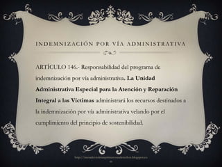 I N D E M N I Z A C I Ó N P O R V Í A A D M I N I S T R A T I VA



ARTÍCULO 146.- Responsabilidad del programa de
indemnización por vía administrativa. La Unidad
Administrativa Especial para la Atención y Reparación
Integral a las Víctimas administrará los recursos destinados a
la indemnización por vía administrativa velando por el
cumplimiento del principio de sostenibilidad.




                http://mesadevictimasprimerosusderechos.blogspot.co
                                        m
 
