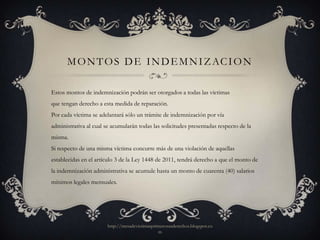 M O N T O S D E I N D E M N I Z AC I O N

Estos montos de indemnización podrán ser otorgados a todas las víctimas
que tengan derecho a esta medida de reparación.
Por cada víctima se adelantará sólo un trámite de indemnización por vía
administrativa al cual se acumularán todas las solicitudes presentadas respecto de la
misma.
Si respecto de una misma víctima concurre más de una violación de aquellas
establecidas en el artículo 3 de la Ley 1448 de 2011, tendrá derecho a que el monto de
la indemnización administrativa se acumule hasta un monto de cuarenta (40) salarios
mínimos legales mensuales.




                       http://mesadevictimasprimerosusderechos.blogspot.co
                                               m
 