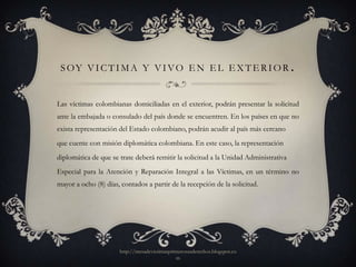 S OY V I C T I M A Y V I VO E N E L E X T E R I O R .


Las víctimas colombianas domiciliadas en el exterior, podrán presentar la solicitud
ante la embajada o consulado del país donde se encuentren. En los países en que no
exista representación del Estado colombiano, podrán acudir al país más cercano
que cuente con misión diplomática colombiana. En este caso, la representación
diplomática de que se trate deberá remitir la solicitud a la Unidad Administrativa
Especial para la Atención y Reparación Integral a las Víctimas, en un término no
mayor a ocho (8) días, contados a partir de la recepción de la solicitud.




                      http://mesadevictimasprimerosusderechos.blogspot.co
                                              m
 
