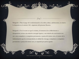 Parágrafo 1. Para el pago de la indemnización a los niños, niñas y adolescentes, se estará a
lo dispuesto en el artículo 160 y siguientes del presente Decreto.


Parágrafo 2. En el evento en que la víctima, al momento de su fallecimiento o
desaparición, tuviese una relación conyugal vigente y una relación de convivencia con
un o una compañero o compañera permanente o pareja del mismo sexo, el monto de la
indemnización que les correspondería en calidad de cónyuge, compañero o compañera
permanente o pareja del mismo sexo, se repartirá por partes iguales.




                        http://mesadevictimasprimerosusderechos.blogspot.co
                                                m
 