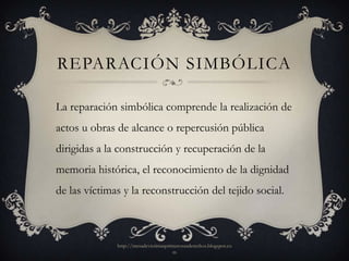 REPARACIÓN SIMBÓLICA

La reparación simbólica comprende la realización de
actos u obras de alcance o repercusión pública
dirigidas a la construcción y recuperación de la
memoria histórica, el reconocimiento de la dignidad
de las víctimas y la reconstrucción del tejido social.



              http://mesadevictimasprimerosusderechos.blogspot.co
                                      m
 