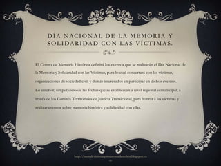 D Í A N AC I O N A L D E L A M E M O R I A Y
       S O L I DA R I DA D C O N L A S V Í C T I M A S.


El Centro de Memoria Histórica definirá los eventos que se realizarán el Día Nacional de
la Memoria y Solidaridad con las Víctimas, para lo cual concertará con las víctimas,

organizaciones de sociedad civil y demás interesados en participar en dichos eventos.

Lo anterior, sin perjuicio de las fechas que se establezcan a nivel regional o municipal, a

través de los Comités Territoriales de Justicia Transicional, para honrar a las víctimas y

realizar eventos sobre memoria histórica y solidaridad con ellas.




                        http://mesadevictimasprimerosusderechos.blogspot.co
                                                m
 