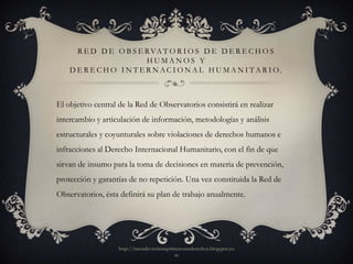 R E D D E O B S E R VA T O R I O S D E D E R E C H O S
                          HUMANOS Y
    D E R E C H O I N T E R N A C I O N A L H U M A N I T A R I O.



El objetivo central de la Red de Observatorios consistirá en realizar
intercambio y articulación de información, metodologías y análisis
estructurales y coyunturales sobre violaciones de derechos humanos e
infracciones al Derecho Internacional Humanitario, con el fin de que
sirvan de insumo para la toma de decisiones en materia de prevención,
protección y garantías de no repetición. Una vez constituida la Red de
Observatorios, ésta definirá su plan de trabajo anualmente.




                   http://mesadevictimasprimerosusderechos.blogspot.co
                                           m
 
