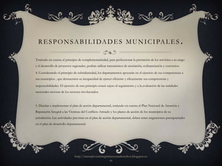 R E S P O N S A B I L I DA D E S M U N I C I PA L E S                                                             .
Teniendo en cuenta el principio de complementariedad, para perfeccionar la prestación de los servicios a su cargo
y el desarrollo de proyectos regionales, podrán utilizar mecanismos de asociación, cofinanciación y convenios.

4. Considerando el principio de subsidiariedad, los departamentos apoyarán en el ejercicio de sus competencias a
sus municipios , que demuestren su incapacidad de ejercer eficiente y eficazmente sus competencias y

responsabilidades. El ejercicio de este principio estará sujeto al seguimiento y a la evaluación de las entidades
nacionales rectoras de los sectores involucrados.



5. Diseñar e implementar el plan de acción departamental, teniendo en cuenta el Plan Nacional de Atención y
Reparación Integral a las Víctimas del Conflicto Armado y los planes de acción de los municipios de su
jurisdicción. Las actividades previstas en el plan de acción departamental, deben tener asignaciones presupuestales
en el plan de desarrollo departamental.




                               http://mesadevictimasprimerosusderechos.blogspot.co
                                                       m
 