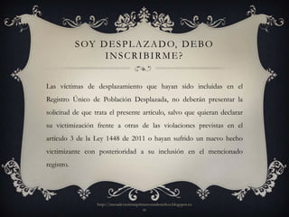 S OY D E S P L A Z A D O, D E B O
                  INSCRIBIRME?


Las víctimas de desplazamiento que hayan sido incluidas en el
Registro Único de Población Desplazada, no deberán presentar la
solicitud de que trata el presente artículo, salvo que quieran declarar
su victimización frente a otras de las violaciones previstas en el
artículo 3 de la Ley 1448 de 2011 o hayan sufrido un nuevo hecho
victimizante con posterioridad a su inclusión en el mencionado
registro.




                  http://mesadevictimasprimerosusderechos.blogspot.co
                                          m
 