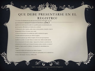 Q U E D E B E P R E S E N TA R S E E N E L
                    R E G I S T RO ?
1. Los datos de identificación de cada una de las personas relacionadas. En caso
que el declarante no disponga de los números de identificación, deberán ser
explícitos los motivos por los cuales no es posible aportar esta información, sin
que esto genere dificultades en el trámite de su solicitud.
2. Información sobre el género, edad, estrato socioeconómico, situación y tipo de
discapacidad si la hay y la conoce, raza y etnia.
3. Firma del funcionario de la entidad que recibe la solicitud de registro.
4. Huella dactilar de la persona que solicita el registro.
5. Firma de la persona que solicita el registro. En los casos que la persona
manifieste no poder o no saber firmar se tomará como válida la huella dactilar.
6. Las circunstancias de modo, tiempo y lugar previas, durante y posteriores a la
ocurrencia de los hechos, por lo menos de manera sucinta, teniendo en cuenta el
tiempo en el que ocurrió la violación, y la situación de vulnerabilidad de la
víctima.
7. Datos de contacto de la persona que solicita el registro.
8. Información del parentesco con la víctima de conformidad con lo establecido en
el inciso 2 del artículo 3 de la Ley 1448 de 2011.




                                       http://mesadevictimasprimerosusderechos.blogspot.co
                                                               m
 
