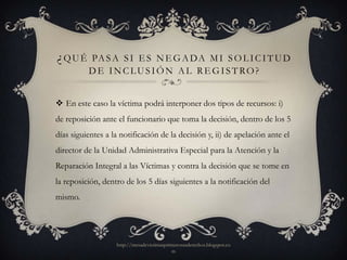 ¿QUÉ      PA S A S I E S N E G A D A M I S O L I C I T U D
          DE INCLUSIÓN AL REGISTRO?


 En este caso la víctima podrá interponer dos tipos de recursos: i)
de reposición ante el funcionario que toma la decisión, dentro de los 5
días siguientes a la notificación de la decisión y, ii) de apelación ante el
director de la Unidad Administrativa Especial para la Atención y la
Reparación Integral a las Víctimas y contra la decisión que se tome en
la reposición, dentro de los 5 días siguientes a la notificación del
mismo.




                   http://mesadevictimasprimerosusderechos.blogspot.co
                                           m
 
