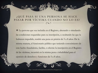 ¿ Q U É PA S A S I U N A P E R S O N A S E H A C E
PA S A R P O R V Í C T I M A C UA N D O N O L O E S ?


  La persona que sea incluida en el Registro, alterando o simulando
 las condiciones requeridas para su inscripción, u ocultando las que la
 hubieren impedido, tendrá una pena en prisión de 5 a 8 años. De la
 misma manera, el funcionario público que teniendo conocimiento de
 este hecho fraudulento, facilite, o efectúe la inscripción en el Registro
 de las víctimas, incurrirá en la misma pena e inhabilidad para el
 ejercicio de derechos y funciones de 5 a 8 años.




               http://mesadevictimasprimerosusderechos.blogspot.com
 