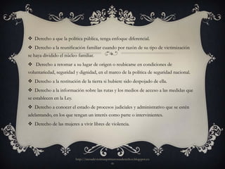  Derecho a que la política pública, tenga enfoque diferencial.
 Derecho a la reunificación familiar cuando por razón de su tipo de victimización
se haya dividido el núcleo familiar.
 Derecho a retomar a su lugar de origen o reubicarse en condiciones de
voluntariedad, seguridad y dignidad, en el marco de la política de seguridad nacional.
 Derecho a la restitución de la tierra si hubiere sido despojado de ella.
 Derecho a la información sobre las rutas y los medios de acceso a las medidas que
se establecen en la Ley.
 Derecho a conocer el estado de procesos judiciales y administrativo que se estén
adelantando, en los que tengan un interés como parte o intervinientes.
 Derecho de las mujeres a vivir libres de violencia.




                           http://mesadevictimasprimerosusderechos.blogspot.co
                                                   m
 