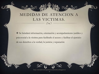M E D I DAS D E AT E N C I O N A
            L A S V I C T I M A S.


 Se brindará información, orientación y acompañamiento jurídico y
psicosocial a la víctima para facilitarle el acceso y facilitar el ejercicio
de sus derechos a la verdad, la justicia y reparación




                   http://mesadevictimasprimerosusderechos.blogspot.co
                                           m
 