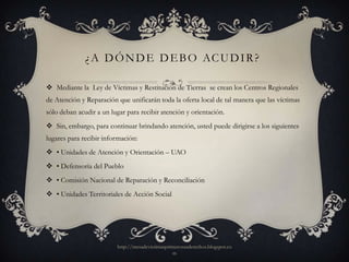¿ A D Ó N D E D E B O AC U D I R ?

 Mediante la Ley de Víctimas y Restitución de Tierras se crean los Centros Regionales
de Atención y Reparación que unificarán toda la oferta local de tal manera que las víctimas
sólo deban acudir a un lugar para recibir atención y orientación.
 Sin, embargo, para continuar brindando atención, usted puede dirigirse a los siguientes
lugares para recibir información:
 • Unidades de Atención y Orientación – UAO
 • Defensoría del Pueblo
 • Comisión Nacional de Reparación y Reconciliación
 • Unidades Territoriales de Acción Social




                         http://mesadevictimasprimerosusderechos.blogspot.co
                                                 m
 