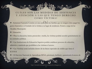 C U Á L E S S O N L A S M E D I DA S D E A S I S T E N C I A
        Y ATENCIÓN A LAS QUE TENGO DERECHO
                          COMO VÍCTIMA?

 Asistencia Funeraria Consiste en una ayuda para las familias que no tengan cómo pagar los
gastos funerarios y el traslado de la víctima a su lugar de residencia. Estará a cargo de las
Alcaldías Municipales
 Educación
 • Para la educación, básica preescolar y media, las víctimas podrán acceder gratuitamente en
las entidades públicas.
 • Las Instituciones de Educación Superior podrán establecer procesos de selección,
admisión y matrícula que posibiliten a las víctimas el acceso.
 • Las Víctimas serán incluidas dentro de las líneas especiales de crédito que tiene el
ICETEX
 • El Servicio Nacional de Aprendizaje SENA, priorizará, facilitará y garantizará el acceso de
las víctimas a su oferta.


                             http://mesadevictimasprimerosusderechos.blogspot.co
                                                     m
 