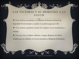 LAS VÍCTIMAS Y SU DERECHO A LA
            S A L U D.
 • Las víctimas accederán a la afiliación al Sistema General de
Seguridad Social siempre y cuando no puedan pagar por ello.

 • Las víctimas quedarán exentas de cualquier cuota moderadora, o
copago.

 • En caso de no hallarse afiliadas a ningún Régimen de Salud,
tendrán que ser afiliadas en forma inmediata al Régimen Subsidiado.




                  http://mesadevictimasprimerosusderechos.blogspot.co
                                          m
 