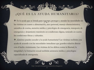 ¿ Q U É E S L A AY U DA H U M A N I TA R I A ?

 Es la ayuda que se brinda para socorrer, proteger y atender las necesidades de
las víctimas en cuanto a alimentación, aseo personal, manejo abastecimientos,
utensilios de cocina, atención médica y psicológica de emergencia, transporte de
emergencia y alojamiento transitorio en condiciones dignas, teniendo en cuenta
las condiciones físicas y culturales.
 ¿Quiénes pueden acceder a la ayuda humanitaria? Las víctimas recibirán esta
ayuda de acuerdo con las necesidades inmediatas que guarden relación directa
con el hecho víctimizante. Las víctimas de los delitos contra la libertad, la
integridad y la formación sexual recibirán asistencia médica y psicológica
especializada de emergencia.




                      http://mesadevictimasprimerosusderechos.blogspot.co
                                              m
 