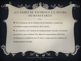 ¿ C U Á N D O S E E N T R E G A L A AY U DA
              H U M A N I TA R I A ?

 En el momento de la violación de los derechos o cuando las
autoridades tengan conocimiento de la misma.

 ¿La atención a las víctimas de desplazamiento forzado es la misma
que para las otras víctimas? No, dadas las características del hecho
víctimizante se establecen tres (3) fases o etapas para las víctimas de
desplazamiento forzado:




                  http://mesadevictimasprimerosusderechos.blogspot.co
                                          m
 