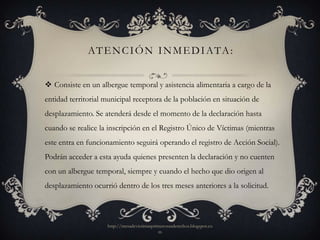 AT E N C I Ó N I N M E D I ATA :


 Consiste en un albergue temporal y asistencia alimentaria a cargo de la
entidad territorial municipal receptora de la población en situación de
desplazamiento. Se atenderá desde el momento de la declaración hasta
cuando se realice la inscripción en el Registro Único de Víctimas (mientras
este entra en funcionamiento seguirá operando el registro de Acción Social).
Podrán acceder a esta ayuda quienes presenten la declaración y no cuenten
con un albergue temporal, siempre y cuando el hecho que dio origen al
desplazamiento ocurrió dentro de los tres meses anteriores a la solicitud.



                    http://mesadevictimasprimerosusderechos.blogspot.co
                                            m
 