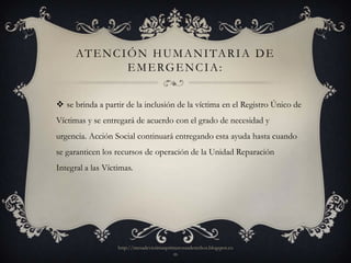 AT E N C I Ó N H U M A N I TA R I A D E
                 E M E RG E N C I A :


 se brinda a partir de la inclusión de la víctima en el Registro Único de
Víctimas y se entregará de acuerdo con el grado de necesidad y
urgencia. Acción Social continuará entregando esta ayuda hasta cuando
se garanticen los recursos de operación de la Unidad Reparación
Integral a las Víctimas.




                   http://mesadevictimasprimerosusderechos.blogspot.co
                                           m
 
