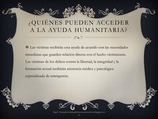 ¿ QU I É N E S P U E D E N AC C E D E R
   A L A AY U DA H U M A N I TA R I A ?

 Las víctimas recibirán esta ayuda de acuerdo con las necesidades
inmediatas que guarden relación directa con el hecho víctimizante.
Las víctimas de los delitos contra la libertad, la integridad y la
formación sexual recibirán asistencia médica y psicológica
especializada de emergencia.




                   http://mesadevictimasprimerosusderechos.blogspot.co
                                           m
 