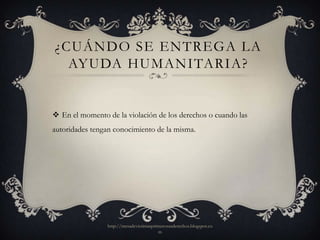 ¿CUÁNDO SE ENTREGA LA
  AYUDA HUMANITARIA?


 En el momento de la violación de los derechos o cuando las
autoridades tengan conocimiento de la misma.




                http://mesadevictimasprimerosusderechos.blogspot.co
                                        m
 