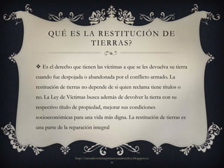 QU É E S L A R E S T I T U C I Ó N D E
                TIERRAS?

 Es el derecho que tienen las víctimas a que se les devuelva su tierra
cuando fue despojada o abandonada por el conflicto armado. La
restitución de tierras no depende de si quien reclama tiene títulos o
no. La Ley de Víctimas busca además de devolver la tierra con su
respectivo título de propiedad, mejorar sus condiciones
socioeconómicas para una vida más digna. La restitución de tierras es
una parte de la reparación integral




                  http://mesadevictimasprimerosusderechos.blogspot.co
                                          m
 