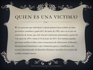 QUIEN ES UNA VICTIMA?

 Las personas que individual o colectivamente hayan sufrido un daño
por hechos ocurridos a partir del 1 de enero de 1985, salvo en el caso de
restitución de tierras, que solo será por situaciones presentadas a partir del
1 de enero de 1991 y hasta el 10 de junio de 2011. Son víctimas aquellas
que hayan sufrido el daño como consecuencia de infracciones al Derecho
Internacional Humanitario o por violaciones graves y manifiestas a las
normas internacionales de Derechos Humanos ocurridas con ocasión del
conflicto armado interno




                    http://mesadevictimasprimerosusderechos.blogspot.co
                                            m
 