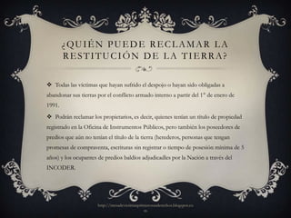 ¿QUIÉN PUEDE RECLAMAR LA
        RESTITUCIÓN DE LA TIERRA?

 Todas las víctimas que hayan sufrido el despojo o hayan sido obligadas a
abandonar sus tierras por el conflicto armado interno a partir del 1° de enero de
1991.
 Podrán reclamar los propietarios, es decir, quienes tenían un título de propiedad
registrado en la Oficina de Instrumentos Públicos, pero también los poseedores de
predios que aún no tenían el título de la tierra (herederos, personas que tengan
promesas de compraventa, escrituras sin registrar o tiempo de posesión mínima de 5
años) y los ocupantes de predios baldíos adjudicadles por la Nación a través del
INCODER.




                      http://mesadevictimasprimerosusderechos.blogspot.co
                                              m
 