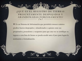 ¿QUÉ      ES EL REGISTRO DE TIERRAS
      P R E S U N TA M E N T E D E S P O JA DA S Y
      A B A N D O N A DA S F O R Z O S A M E N T E ?


 Es un Sistema de Información que permitirá conocer cuántos
predios fueron despojados y abandonados y quienes eran sus
propietarios, poseedores y ocupantes para que una vez se certifique su
ingreso a esta lista de bienes se pueda acudir ante el juez para lograr la
restitución o formalización.




                   http://mesadevictimasprimerosusderechos.blogspot.co
                                           m
 