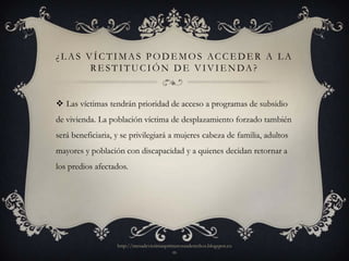 ¿ L A S V Í C T I M A S P O D E M O S AC C E D E R A L A
         R E S T I T U C I Ó N D E V I V I E N DA ?


 Las víctimas tendrán prioridad de acceso a programas de subsidio
de vivienda. La población víctima de desplazamiento forzado también
será beneficiaria, y se privilegiará a mujeres cabeza de familia, adultos
mayores y población con discapacidad y a quienes decidan retornar a
los predios afectados.




                   http://mesadevictimasprimerosusderechos.blogspot.co
                                           m
 
