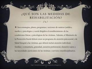 ¿ Q U É S O N L A S M E D I DA S D E
               R E H A B I L I TAC I Ó N ?


 Son estrategias, planes, programas y acciones de carácter jurídico,
medico y psicológico y social dirigidos al restablecimiento de las
condiciones físicas y psicológicas de las víctimas. Además, el Ministerio de
la Protección Social deberá crear un programa de atención psicosocial y de
Salud Integral a las víctimas, que deberá incluir atención individual,
familiar y comunitaria, gratuidad, atención preferencial, duración sujeta a
las necesidades particulares de las víctimas y servicios interdisciplinarios.




                    http://mesadevictimasprimerosusderechos.blogspot.co
                                            m
 