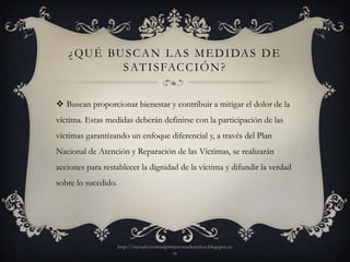 ¿ Q U É BU S C A N L A S M E D I DA S D E
             S AT I S FAC C I Ó N ?


 Buscan proporcionar bienestar y contribuir a mitigar el dolor de la
víctima. Estas medidas deberán definirse con la participación de las
víctimas garantizando un enfoque diferencial y, a través del Plan
Nacional de Atención y Reparación de las Víctimas, se realizarán
acciones para restablecer la dignidad de la víctima y difundir la verdad
sobre lo sucedido.




                     http://mesadevictimasprimerosusderechos.blogspot.co
                                             m
 