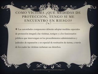 C O M O V Í C T I M A ¿ Q U É M E D I DA S D E
    P RO T E C C I Ó N, T E N G O S I M E
      E N C U E N T RO E N R I E S G O ?

 Las autoridades competentes deberán adoptar medidas especiales
de protección integral a las víctimas, testigos y a los funcionarios
públicos que intervengan en los procedimientos administrativos y
judiciales de reparación y en especial de restitución de tierras, a través
de los cuales las víctimas reclaman sus derechos.




                   http://mesadevictimasprimerosusderechos.blogspot.co
                                           m
 