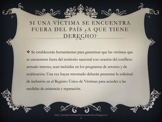 SI UNA VÍCTIMA SE ENCUENTRA
   F U E R A D E L PA Í S ¿ A Q U E T I E N E
                 DERECHO?

 Se establecerán herramientas para garantizar que las víctimas que
se encuentren fuera del territorio nacional con ocasión del conflicto
armado interno, sean incluidas en los programas de retorno y de
reubicación. Una vez hayan retornado deberán presentar la solicitud
de inclusión en el Registro Único de Víctimas para acceder a las
medidas de asistencia y reparación.




                  http://mesadevictimasprimerosusderechos.blogspot.co
                                          m
 